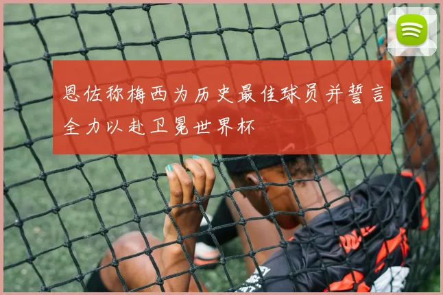 恩佐称梅西为历史最佳球员并誓言全力以赴卫冕世界杯