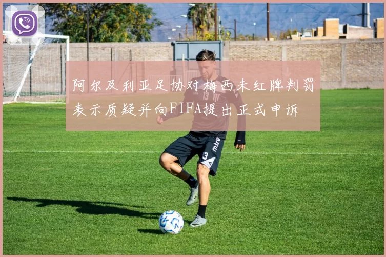阿尔及利亚足协对梅西未红牌判罚表示质疑并向FIFA提出正式申诉