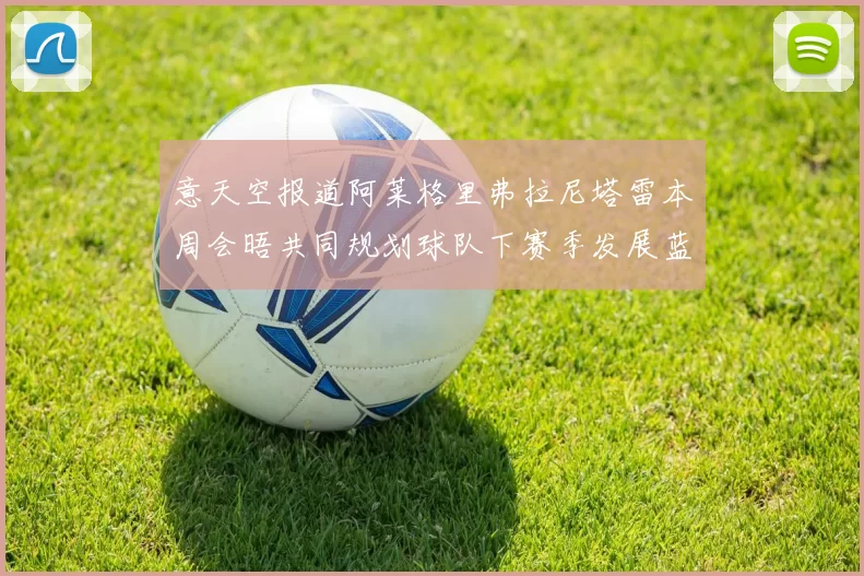意天空报道阿莱格里弗拉尼塔雷本周会晤共同规划球队下赛季发展蓝图