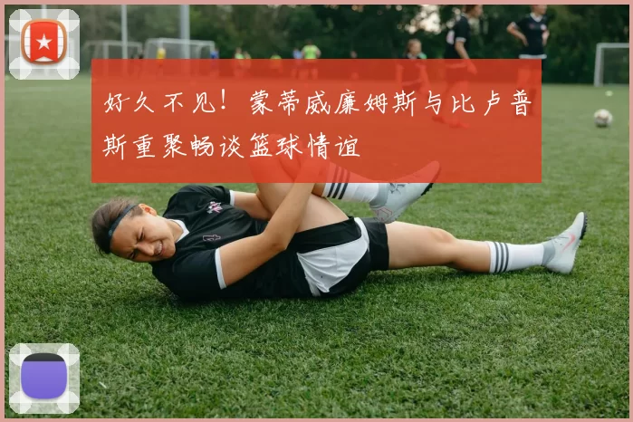 好久不见！蒙蒂威廉姆斯与比卢普斯重聚畅谈篮球情谊