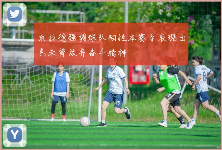 利拉德强调球队韧性本赛季表现出色未曾放弃奋斗精神