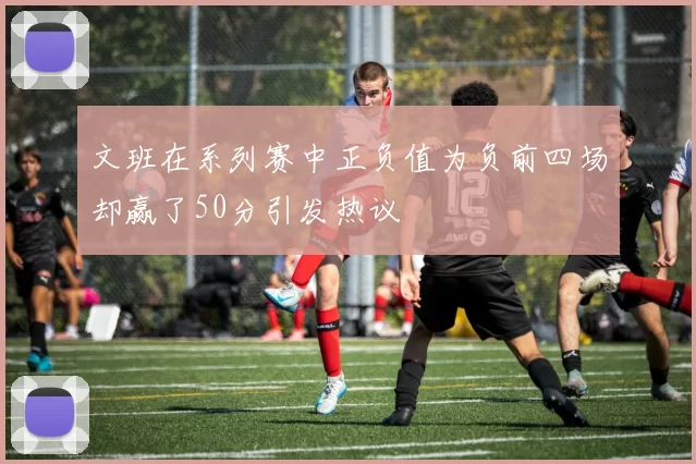 文班在系列赛中正负值为负前四场却赢了50分引发热议