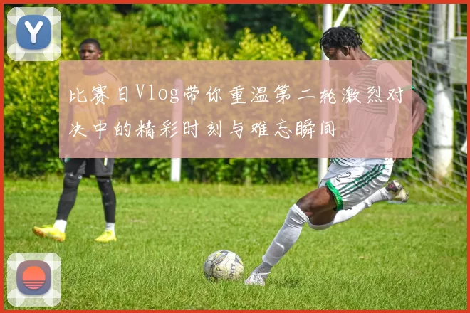 比赛日Vlog带你重温第二轮激烈对决中的精彩时刻与难忘瞬间