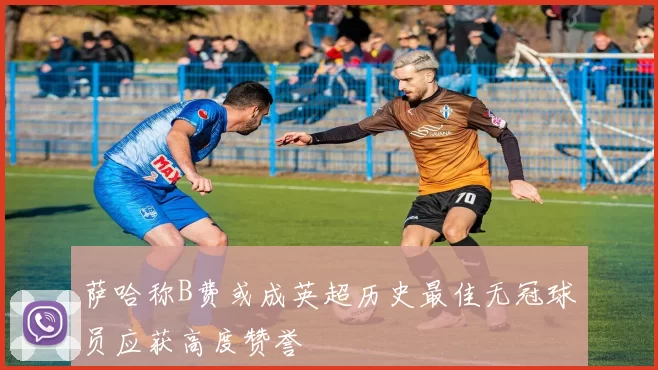 萨哈称B费或成英超历史最佳无冠球员应获高度赞誉