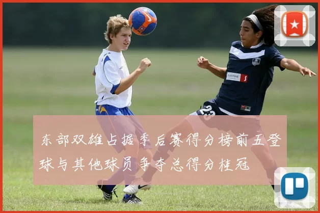 东部双雄占据季后赛得分榜前五登球与其他球员争夺总得分桂冠