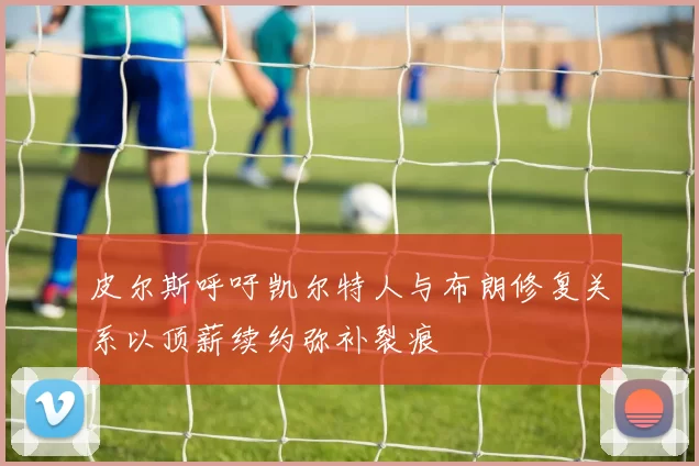 皮尔斯呼吁凯尔特人与布朗修复关系以顶薪续约弥补裂痕