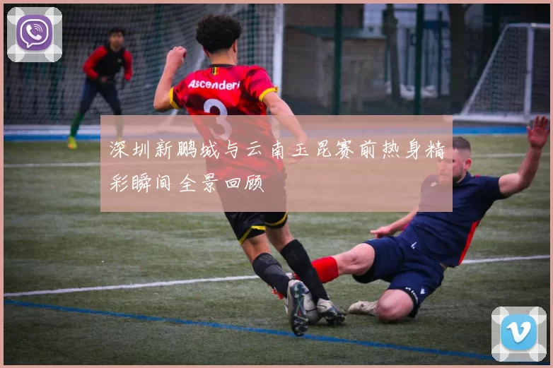 深圳新鹏城与云南玉昆赛前热身精彩瞬间全景回顾