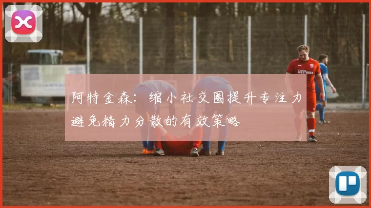 阿特金森：缩小社交圈提升专注力避免精力分散的有效策略