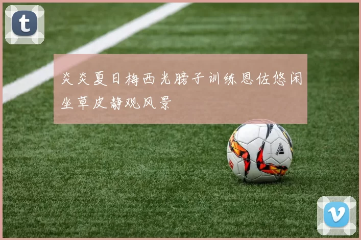 炎炎夏日梅西光膀子训练恩佐悠闲坐草皮静观风景