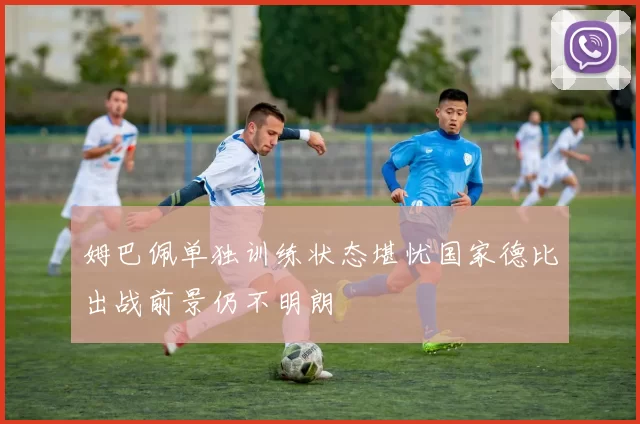 姆巴佩单独训练状态堪忧国家德比出战前景仍不明朗