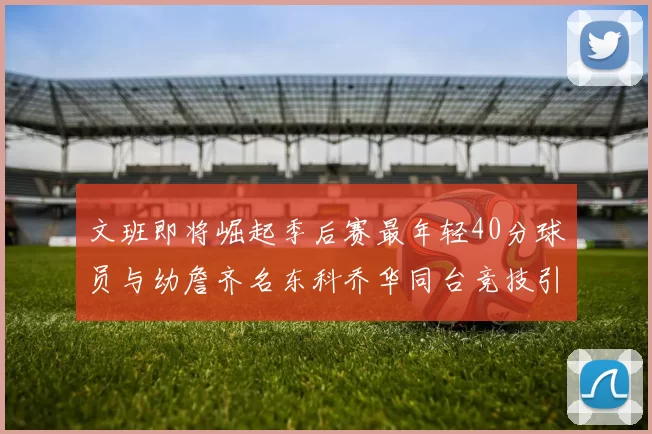 文班即将崛起季后赛最年轻40分球员与幼詹齐名东科乔华同台竞技引关注