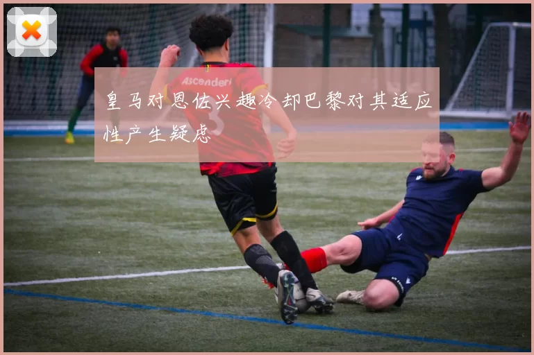 皇马对恩佐兴趣冷却巴黎对其适应性产生疑虑