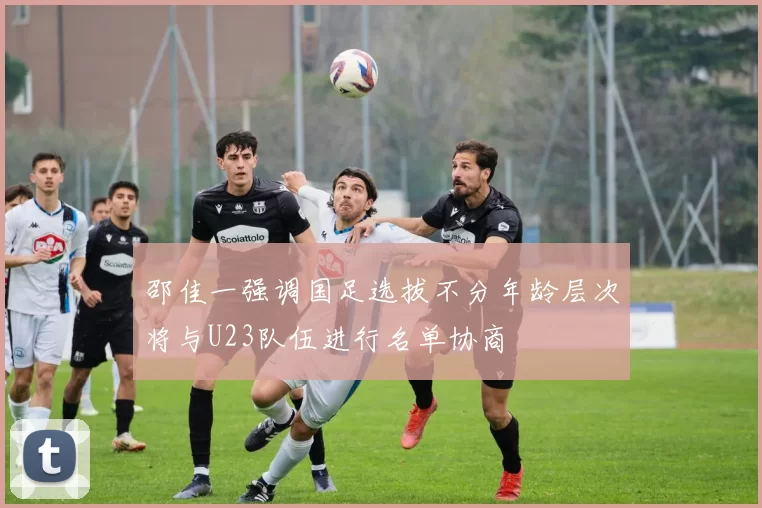 邵佳一强调国足选拔不分年龄层次将与U23队伍进行名单协商