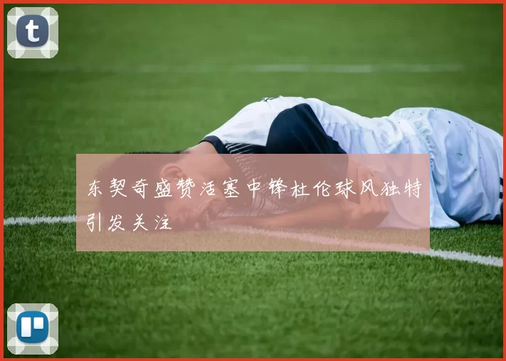 东契奇盛赞活塞中锋杜伦球风独特引发关注