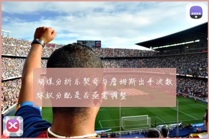 湖媒分析东契奇与詹姆斯出手次数球权分配是否亟需调整
