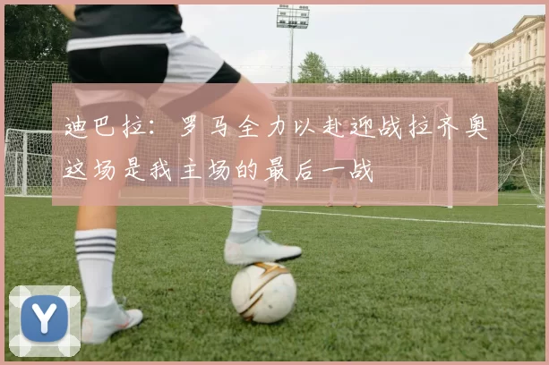 迪巴拉：罗马全力以赴迎战拉齐奥这场是我主场的最后一战