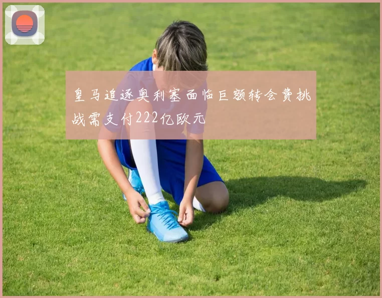 皇马追逐奥利塞面临巨额转会费挑战需支付222亿欧元