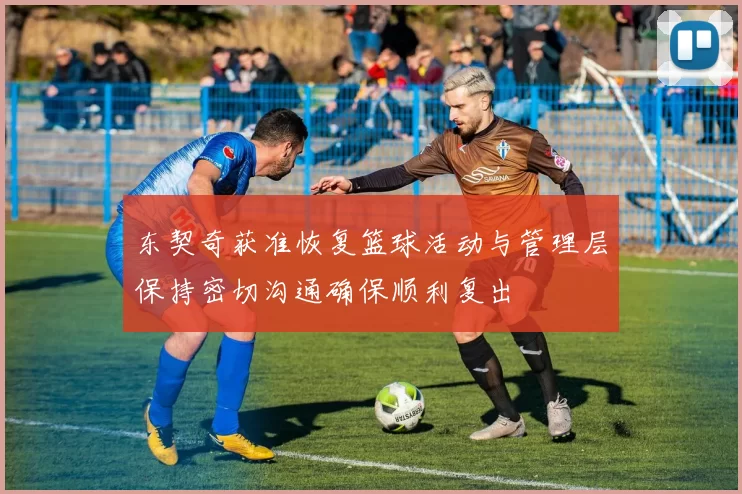 东契奇获准恢复篮球活动与管理层保持密切沟通确保顺利复出