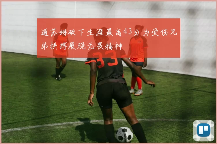 道苏姆砍下生涯最高43分为受伤兄弟拼搏展现无畏精神