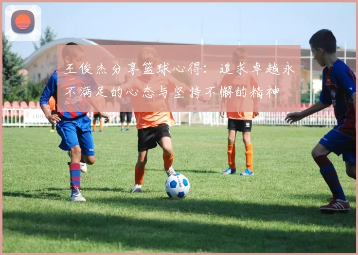 王俊杰分享篮球心得：追求卓越永不满足的心态与坚持不懈的精神