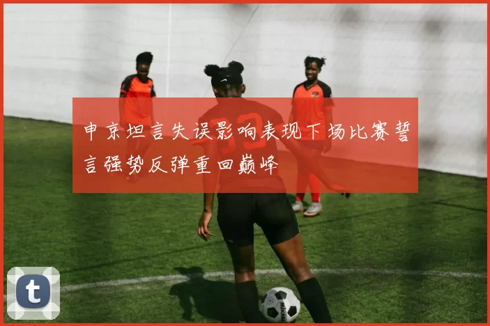 申京坦言失误影响表现下场比赛誓言强势反弹重回巅峰