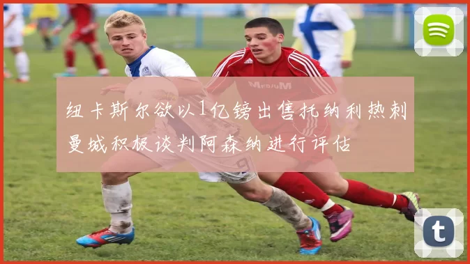 纽卡斯尔欲以1亿镑出售托纳利热刺曼城积极谈判阿森纳进行评估