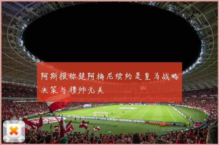 阿斯报称楚阿梅尼续约是皇马战略决策与穆帅无关