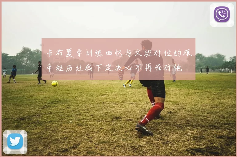 卡布夏季训练回忆与文班对位的艰辛经历让我下定决心不再面对他