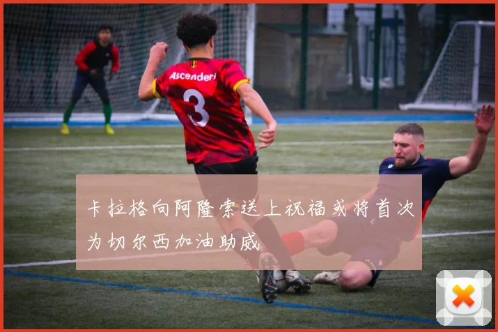 卡拉格向阿隆索送上祝福或将首次为切尔西加油助威
